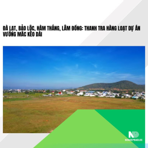 Đà Lạt, Bảo Lộc, Hàm Thắng, Lâm Đồng: Thanh tra hàng loạt dự án vướng mắc kéo dài